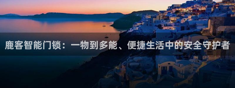 利记官网香菜1：鹿客智能门锁：一物到多能、便捷生活中的安全守